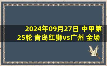 2024年09月27日 中甲第25轮 青岛红狮vs广州 全场录像